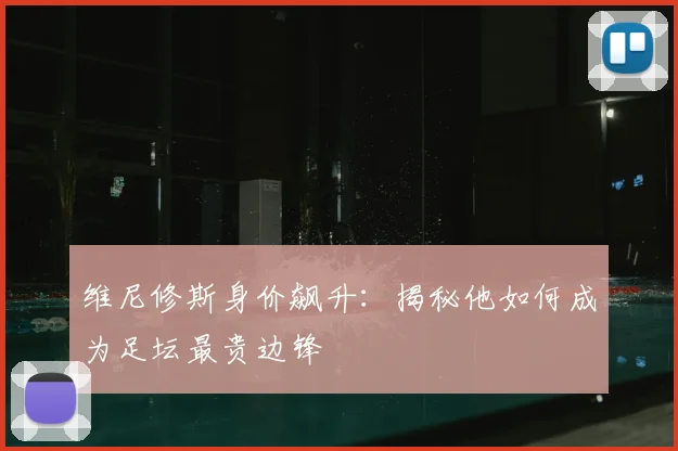 维尼修斯身价飙升:揭秘他如何成为足坛最贵边锋