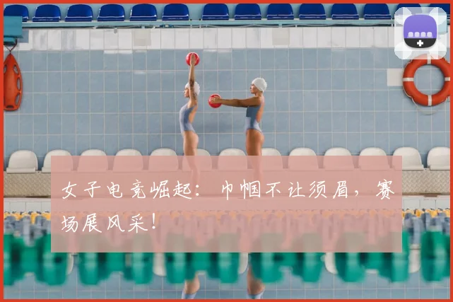 女子电竞崛起：巾帼不让须眉，赛场展风采！