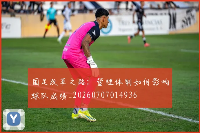国足改革之路：管理体制如何影响球队成绩_20260707014936