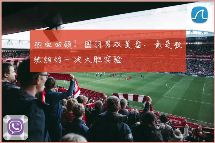 热血回顾！国羽男双复盘，竟是教练组的一次大胆实验