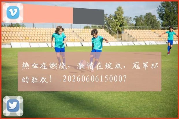 热血在燃烧，激情在绽放，冠军杯的狂欢！_20260606150007