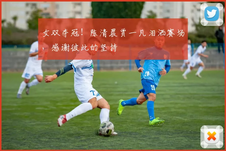 女双夺冠!陈清晨贾一凡泪洒赛场,感谢彼此的坚持