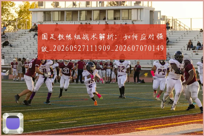 国足教练组战术解析：如何应对强敌_20260527111909_20260707014941