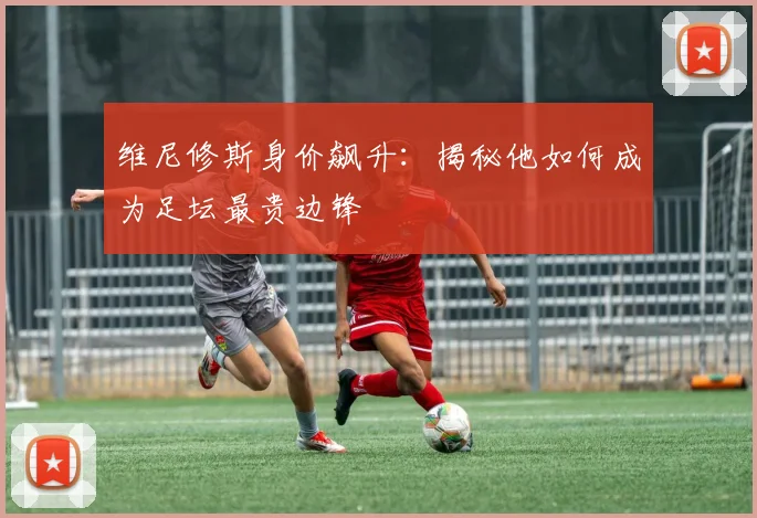 维尼修斯身价飙升：揭秘他如何成为足坛最贵边锋