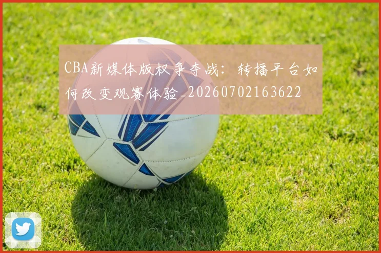 CBA新媒体版权争夺战:转播平台如何改变观赛体验_20260702163622