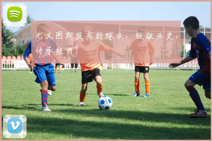 尤文图斯发布新球衣，致敬历史，传承经典！