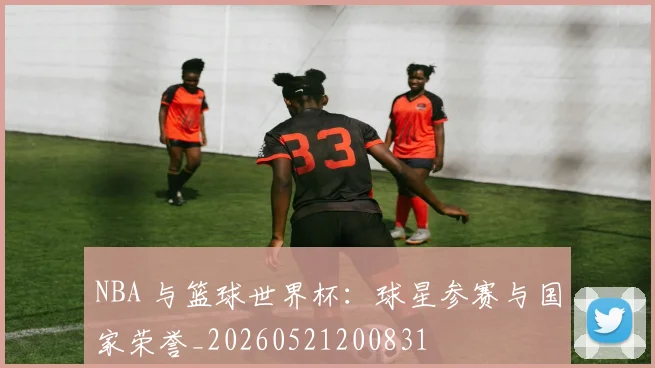NBA 与篮球世界杯:球星参赛与国家荣誉_20260521200831