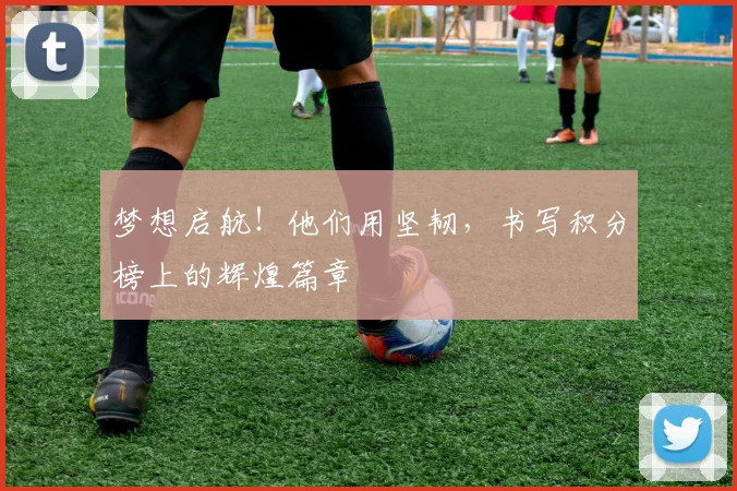 梦想启航!他们用坚韧,书写积分榜上的辉煌篇章
